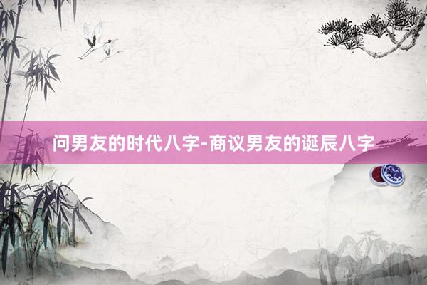 问男友的时代八字-商议男友的诞辰八字