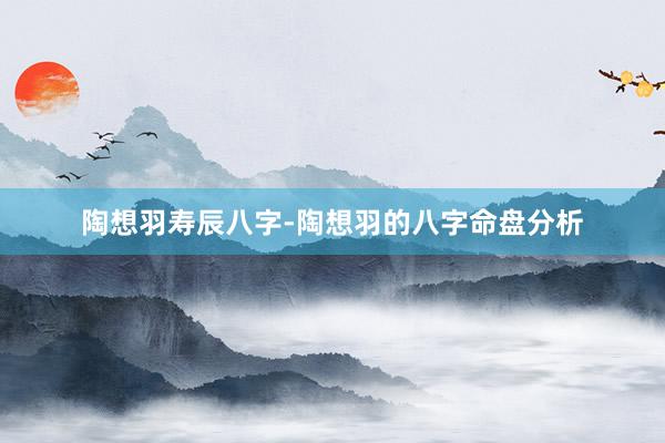 陶想羽寿辰八字-陶想羽的八字命盘分析