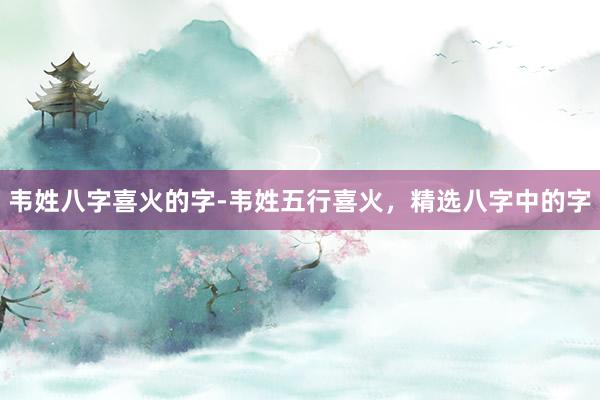 韦姓八字喜火的字-韦姓五行喜火，精选八字中的字
