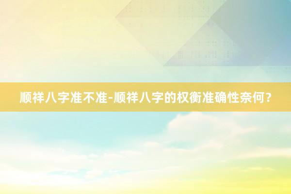 顺祥八字准不准-顺祥八字的权衡准确性奈何？