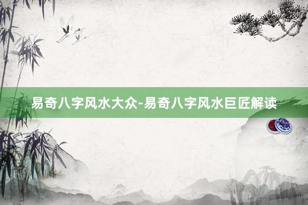 易奇八字风水大众-易奇八字风水巨匠解读